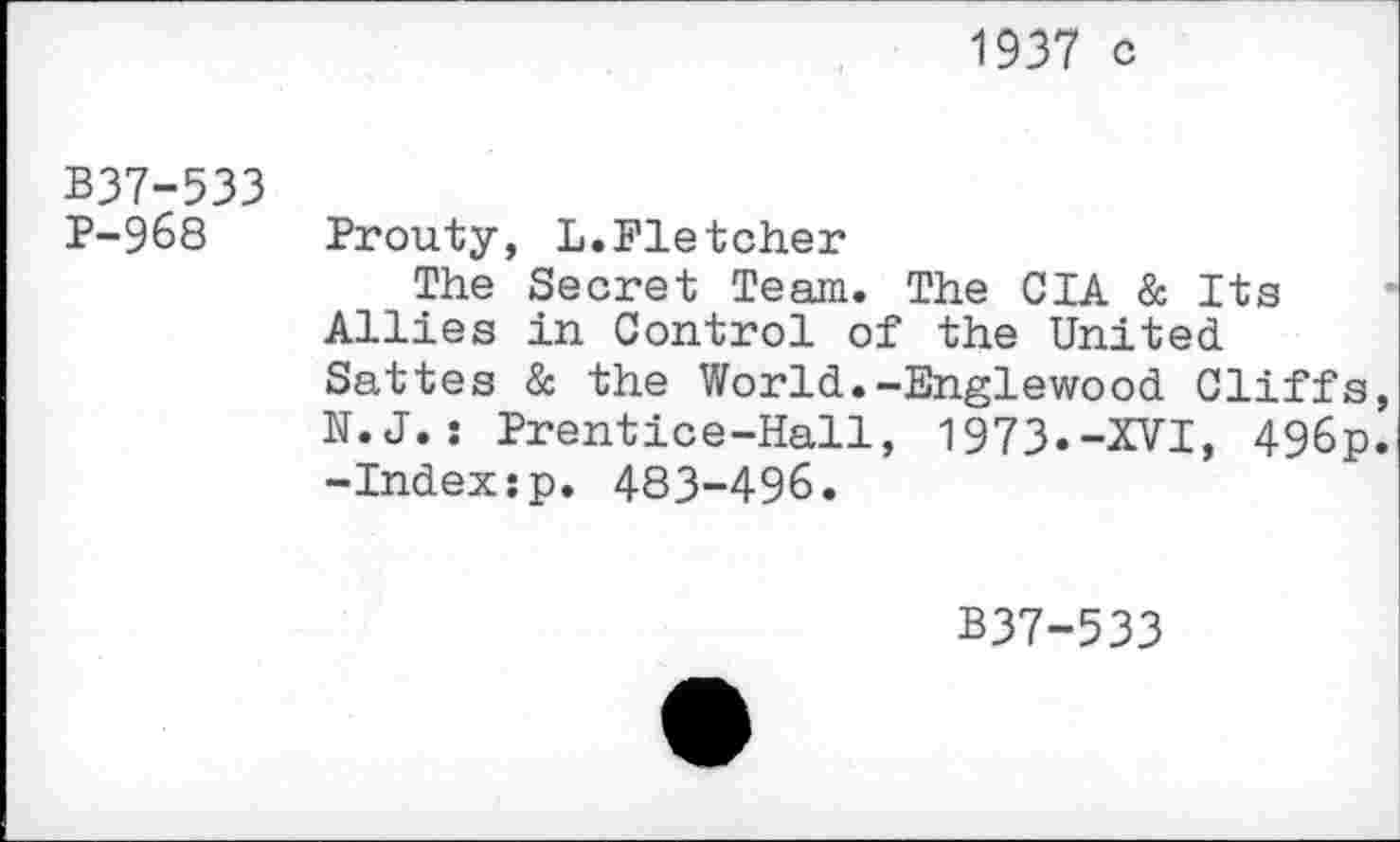 ﻿1937 c
B37-533
P-968 Prouty, L.Fletcher
The Secret Team. The CIA & Its Allies in Control of the United Sattes & the World.-Englewood Cliffs, N.J.: Prentice-Hall, 1973.-XVI, 496p. -Index:p. 483-496.
B37-533